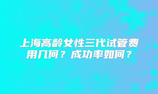 上海高龄女性三代试管费用几何？成功率如何？
