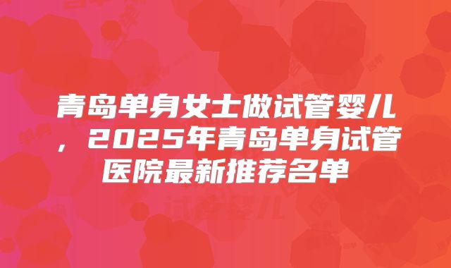 青岛单身女士做试管婴儿，2025年青岛单身试管医院最新推荐名单