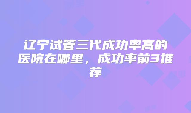 辽宁试管三代成功率高的医院在哪里，成功率前3推荐
