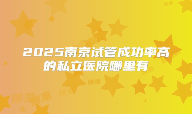 2025南京试管成功率高的私立医院哪里有