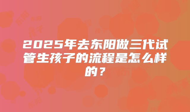 2025年去东阳做三代试管生孩子的流程是怎么样的？