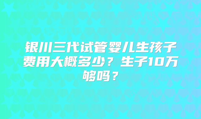 银川三代试管婴儿生孩子费用大概多少?生子10万够吗?