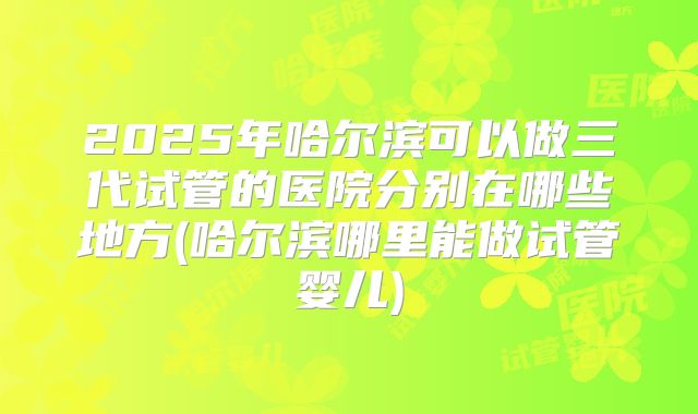 2025年哈尔滨可以做三代试管的医院分别在哪些地方(哈尔滨哪里能做试管婴儿)