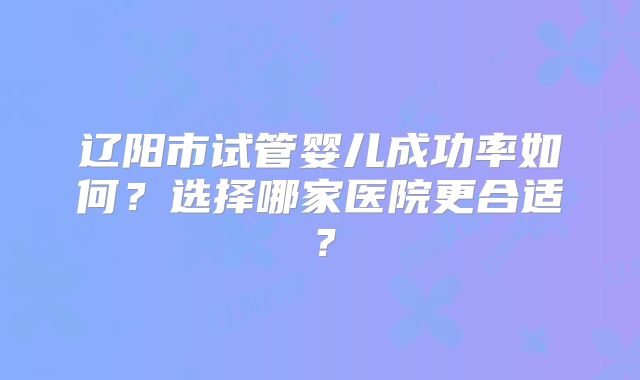 辽阳市试管婴儿成功率如何？选择哪家医院更合适？