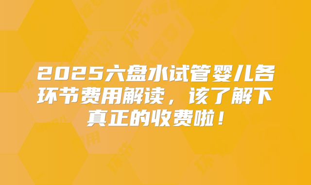 2025六盘水试管婴儿各环节费用解读，该了解下真正的收费啦！