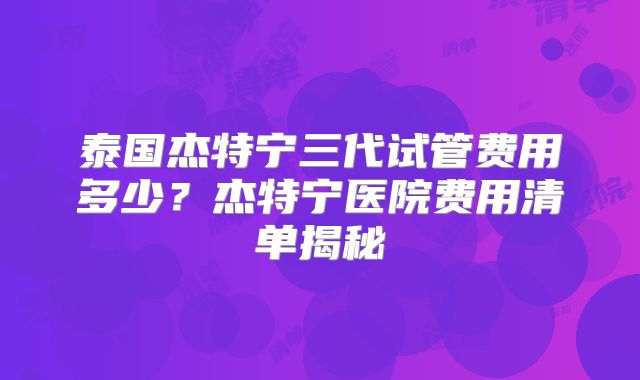 泰国杰特宁三代试管费用多少？杰特宁医院费用清单揭秘