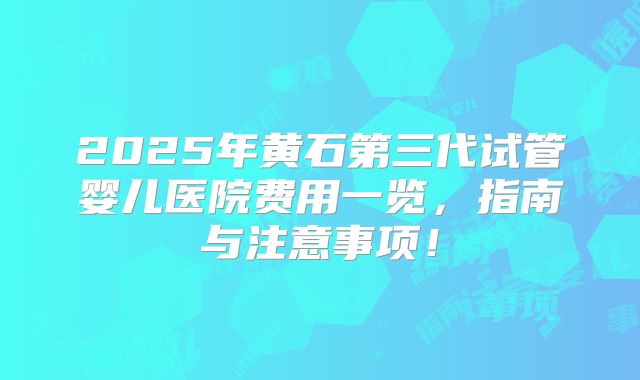 2025年黄石第三代试管婴儿医院费用一览，指南与注意事项！