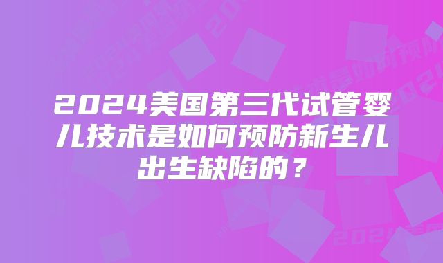 2024美国第三代试管婴儿技术是如何预防新生儿出生缺陷的?