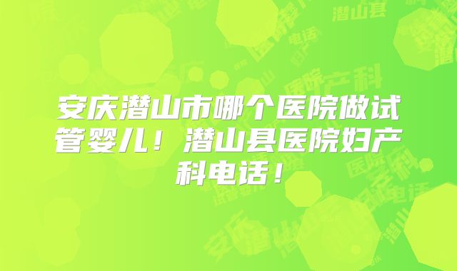 安庆潜山市哪个医院做试管婴儿！潜山县医院妇产科电话！