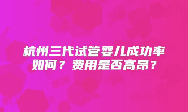 杭州三代试管婴儿成功率如何？费用是否高昂？