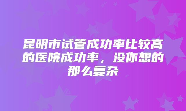 昆明市试管成功率比较高的医院成功率，没你想的那么复杂