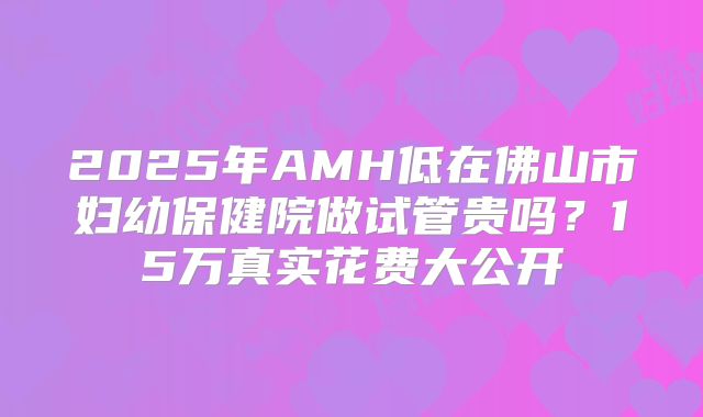 2025年AMH低在佛山市妇幼保健院做试管贵吗？15万真实花费大公开