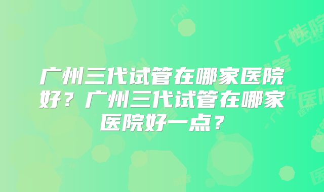 广州三代试管在哪家医院好？广州三代试管在哪家医院好一点？