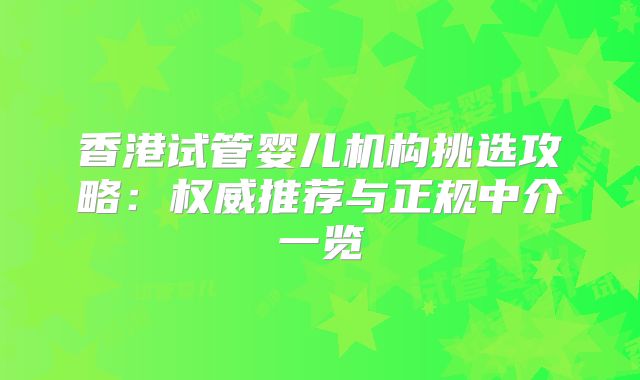香港试管婴儿机构挑选攻略:权威推荐与正规中介一览