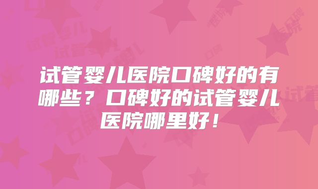 试管婴儿医院口碑好的有哪些？口碑好的试管婴儿医院哪里好！