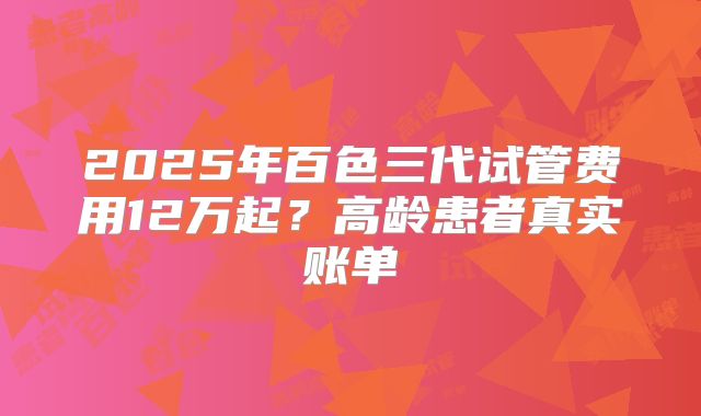 2025年百色三代试管费用12万起？高龄患者真实账单