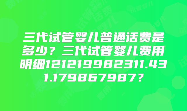 三代试管婴儿普通话费是多少？三代试管婴儿费用明细121219982311.431.179867987？