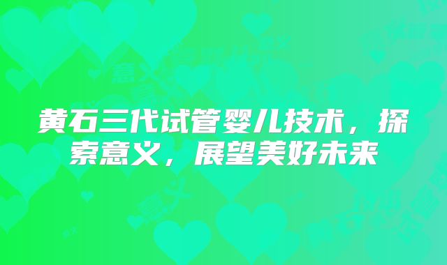 黄石三代试管婴儿技术,探索意义,展望美好未来