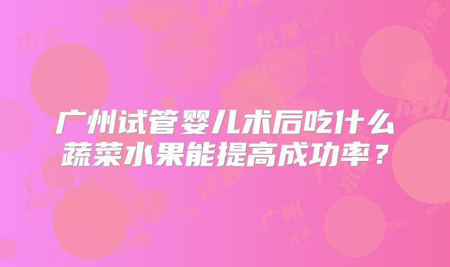 广州试管婴儿术后吃什么蔬菜水果能提高成功率？