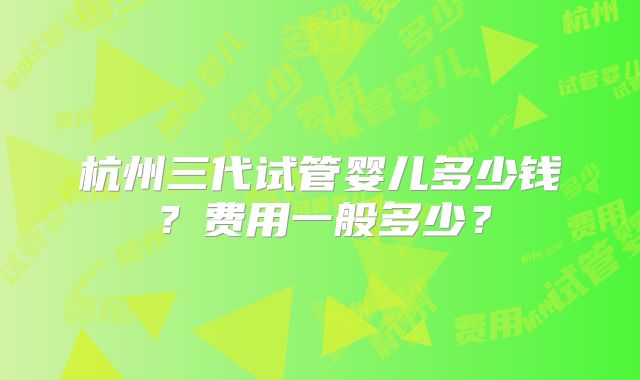 杭州三代试管婴儿多少钱？费用一般多少？