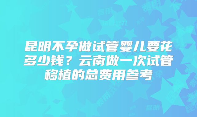 昆明不孕做试管婴儿要花多少钱？云南做一次试管移植的总费用参考