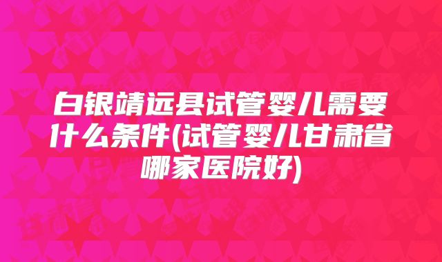 白银靖远县试管婴儿需要什么条件(试管婴儿甘肃省哪家医院好)