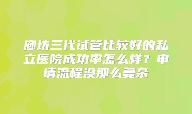 廊坊三代试管比较好的私立医院成功率怎么样？申请流程没那么复杂