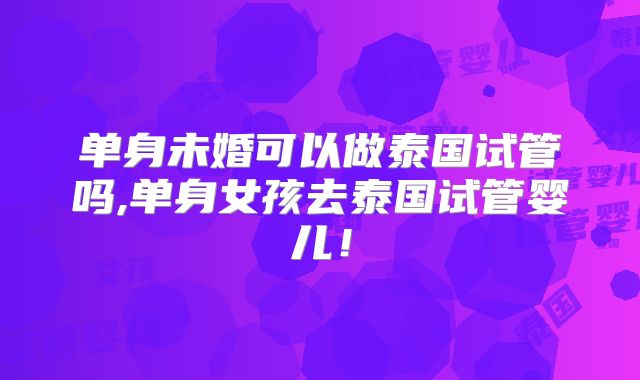单身未婚可以做泰国试管吗,单身女孩去泰国试管婴儿！