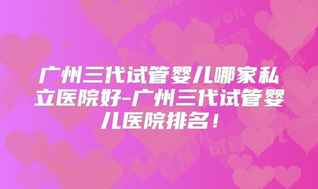 广州三代试管婴儿哪家私立医院好-广州三代试管婴儿医院排名！