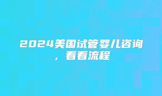 2024美国试管婴儿咨询,看看流程