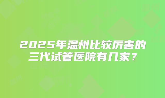 2025年温州比较厉害的三代试管医院有几家？