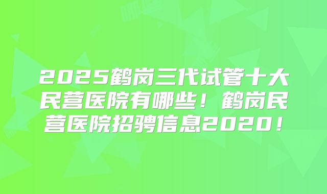 2025鹤岗三代试管十大民营医院有哪些！鹤岗民营医院招骋信息2020！