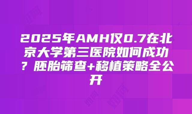 2025年AMH仅0.7在北京大学第三医院如何成功？胚胎筛查+移植策略全公开