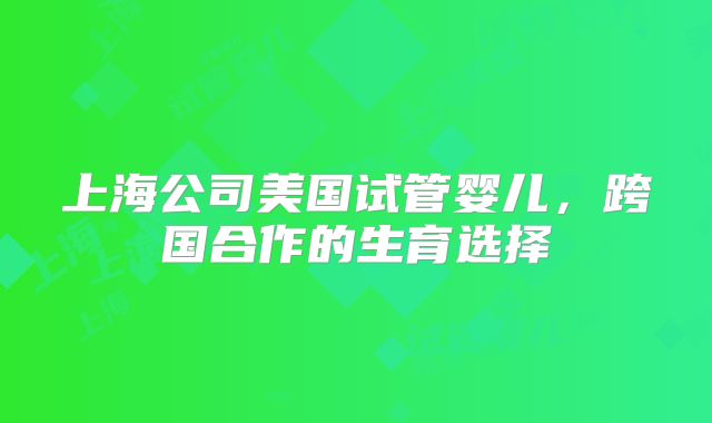 上海公司美国试管婴儿，跨国合作的生育选择
