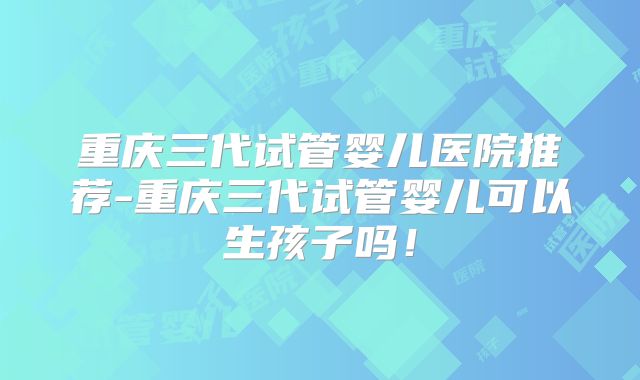 重庆三代试管婴儿医院推荐-重庆三代试管婴儿可以生孩子吗！