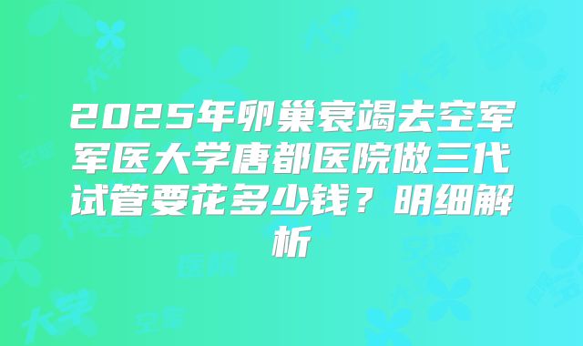 2025年卵巢衰竭去空军军医大学唐都医院做三代试管要花多少钱？明细解析