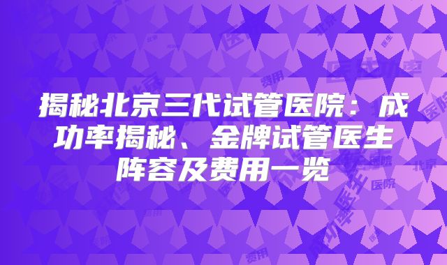 揭秘北京三代试管医院：成功率揭秘、金牌试管医生阵容及费用一览