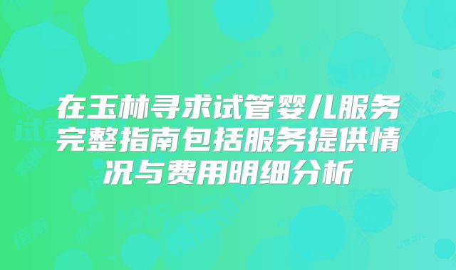 在玉林寻求试管婴儿服务完整指南包括服务提供情况与费用明细分析