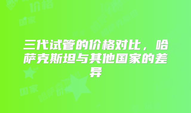 三代试管的价格对比，哈萨克斯坦与其他国家的差异