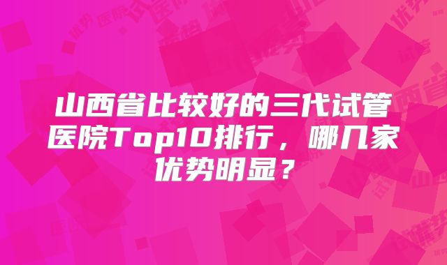 山西省比较好的三代试管医院Top10排行，哪几家优势明显？