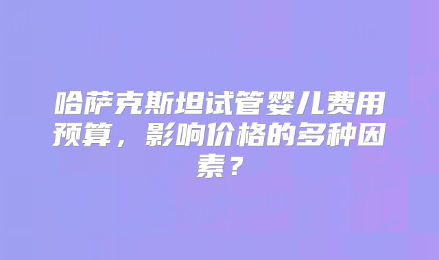 哈萨克斯坦试管婴儿费用预算，影响价格的多种因素？