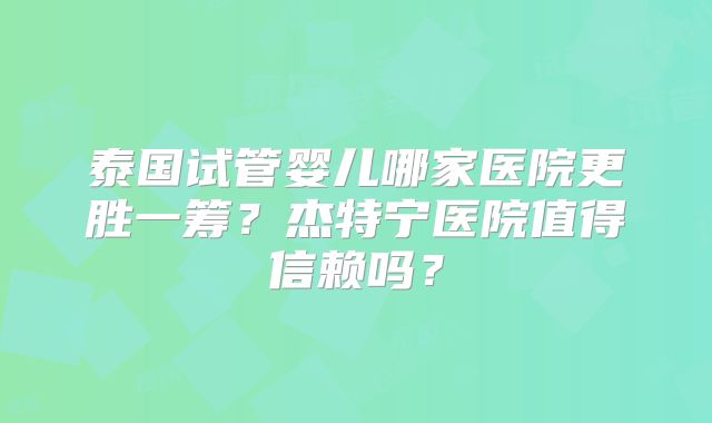 泰国试管婴儿哪家医院更胜一筹？杰特宁医院值得信赖吗？