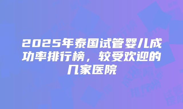 2025年泰国试管婴儿成功率排行榜，较受欢迎的几家医院