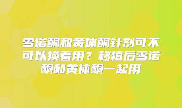 雪诺酮和黄体酮针剂可不可以换着用？移植后雪诺酮和黄体酮一起用