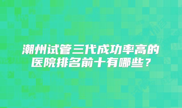 潮州试管三代成功率高的医院排名前十有哪些？