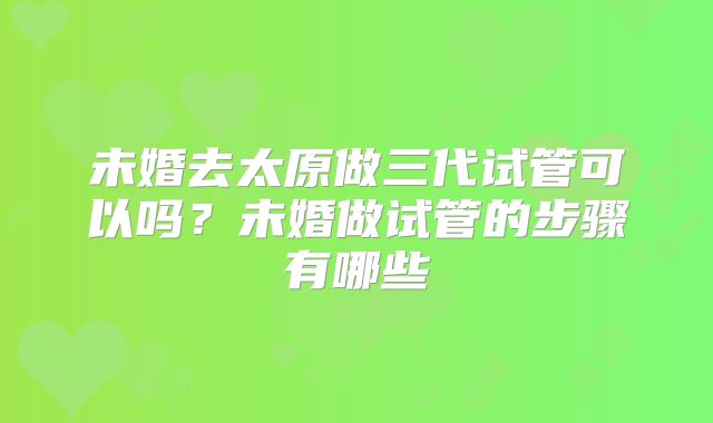 未婚去太原做三代试管可以吗？未婚做试管的步骤有哪些