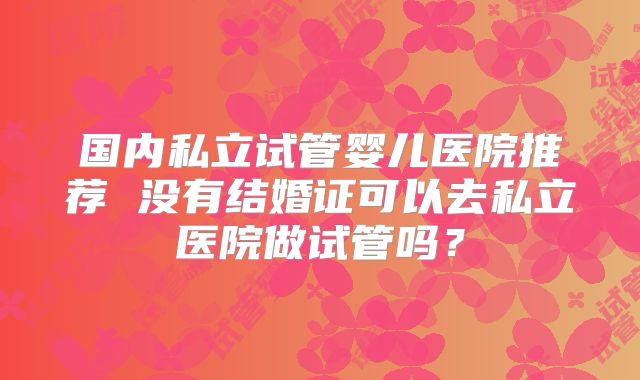 国内私立试管婴儿医院推荐 没有结婚证可以去私立医院做试管吗?