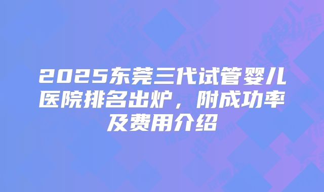 2025东莞三代试管婴儿医院排名出炉，附成功率及费用介绍