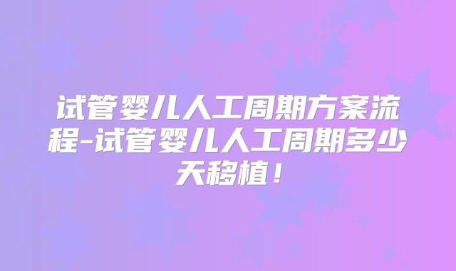 试管婴儿人工周期方案流程-试管婴儿人工周期多少天移植！