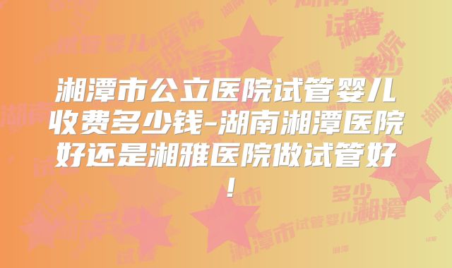 湘潭市公立医院试管婴儿收费多少钱-湖南湘潭医院好还是湘雅医院做试管好！